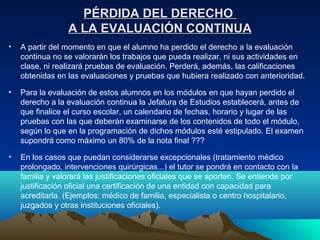 PÉRDIDA DEL DERECHO
                 A LA EVALUACIÓN CONTINUA
•   A partir del momento en que el alumno ha perdido el derecho a la evaluación
    continua no se valorarán los trabajos que pueda realizar, ni sus actividades en
    clase, ni realizará pruebas de evaluación. Perderá, además, las calificaciones
    obtenidas en las evaluaciones y pruebas que hubiera realizado con anterioridad.

•   Para la evaluación de estos alumnos en los módulos en que hayan perdido el
    derecho a la evaluación continua la Jefatura de Estudios establecerá, antes de
    que finalice el curso escolar, un calendario de fechas, horario y lugar de las
    pruebas con las que deberán examinarse de los contenidos de todo el módulo,
    según lo que en la programación de dichos módulos esté estipulado. El examen
    supondrá como máximo un 80% de la nota final ???

•   En los casos que puedan considerarse excepcionales (tratamiento médico
    prolongado, intervenciones quirúrgicas...) el tutor se pondrá en contacto con la
    familia y valorará las justificaciones oficiales que se aporten. Se entiende por
    justificación oficial una certificación de una entidad con capacidad para
    acreditarla. (Ejemplos: médico de familia, especialista o centro hospitalario,
    juzgados y otras instituciones oficiales).
 