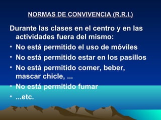 NORMAS DE CONVIVENCIA (R.R.I.)

Durante las clases en el centro y en las
  actividades fuera del mismo:
• No está permitido el uso de móviles
• No está permitido estar en los pasillos
• No está permitido comer, beber,
  mascar chicle, ...
• No está permitido fumar
• ...etc.
 