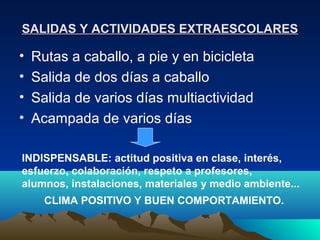 SALIDAS Y ACTIVIDADES EXTRAESCOLARES

•   Rutas a caballo, a pie y en bicicleta
•   Salida de dos días a caballo
•   Salida de varios días multiactividad
•   Acampada de varios días

INDISPENSABLE: actitud positiva en clase, interés,
esfuerzo, colaboración, respeto a profesores,
alumnos, instalaciones, materiales y medio ambiente...
      CLIMA POSITIVO Y BUEN COMPORTAMIENTO.
 
