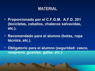 MATERIAL

• Proporcionado por el C.F.G.M. A.F.D. 201
  (bicicletas, caballos, chalecos salvavidas,
  etc.).

• Recomendado para el alumno (botas, ropa
  técnica, etc.).

• Obligatorio para el alumno (seguridad: casco,
  neopreno, guantes, gafas, etc.).
 