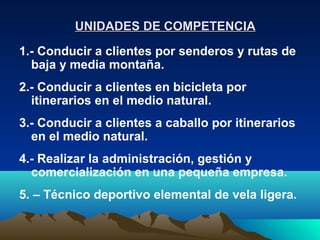 UNIDADES DE COMPETENCIA

1.- Conducir a clientes por senderos y rutas de
  baja y media montaña.
2.- Conducir a clientes en bicicleta por
  itinerarios en el medio natural.
3.- Conducir a clientes a caballo por itinerarios
  en el medio natural.
4.- Realizar la administración, gestión y
  comercialización en una pequeña empresa.
5. – Técnico deportivo elemental de vela ligera.
 