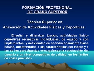FORMACIÓN PROFESIONAL
             DE GRADO SUPERIOR

            Técnico Superior en
Animación de Actividades Físicas y Deportivas:

     Enseñar y dinamizar juegos, actividades físico-
deportivas recreativas individuales, de equipo y con
implementos, y actividades de acondicionamiento físico
básico, adaptándolos a las características del medio y a
las de los participantes consiguiendo la satisfacción del
usuario y un nivel competitivo de calidad, en los límites
de coste previstos
 