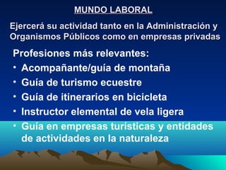 MUNDO LABORAL
Ejercerá su actividad tanto en la Administración y
Organismos Públicos como en empresas privadas
Profesiones más relevantes:
• Acompañante/guía de montaña
• Guía de turismo ecuestre
• Guía de itinerarios en bicicleta
• Instructor elemental de vela ligera
• Guía en empresas turísticas y entidades
  de actividades en la naturaleza
 