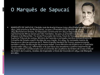 O Marquês de Sapucaí


   MARQUÊS DE SAPUCAÍ, Cândido José de Araújo Vianna (1793-1875)Eleito senador em
    1840, pela província de Minas Gerais, ocupou a Presidência do Senado de 1851 a
    1853.Bacharel em Direito, foi Deputado constituinte em 1823 e Deputado Geral
    representando Minas Gerais por três mandatos. Ocupou as presidências das províncias de
    Alagoas e do Maranhão. Foi ainda Procurador da Coroa, fiscal do Tesouro e Ministro do
    Supremo Tribunal de Justiça, Ministro da Fazenda e nomeado membro extraordinário do
    Conselho de Estado a partir da data de sua criação. Em 1839, foi nomeado mestre de
    literatura e ciências positivas de D. Pedro II (então herdeiro do Trono); posteriormente,
    também cuidou da educação da princesa Isabel. Como Ministro do Império no 2º Gabinete
    conservador (1841-43), referendou a lei que dava aos senadores o solene tratamento de
    "Sua Excelência".Condecorado com a Comenda de Cavalheiro da Ordem de Cristo e Oficial
    da Ordem do Cruzeiro, recebeu do Imperador o título de Visconde em 1854 e de Marquês
    em 1872.
 