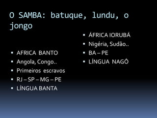 O SAMBA: batuque, lundu, o
jongo
                        ÁFRICA IORUBÁ
                        Nigéria, Sudão..
 AFRICA BANTO          BA – PE
 Angola, Congo..       LÍNGUA NAGÔ
 Primeiros escravos
 RJ – SP – MG – PE
 LÍNGUA BANTA
 