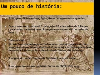 Um pouco de história:

  As origens: Grécia Antiga, Egito, Roma: exageros e trangreções.


  Quem inventou o carnaval ? : Ninguém ! É a desordem da folia que
    cria a ordem da festividade. As regras e as normas são deixadas de
    lado.

  Datas oficiais:
  No ano 604 o papa Gregorio I ordenou um período (quaresma, de 40 -
    1091) de enriquecimento espiritual. O carnaval a partir da quarta-feira
    de cinzas é fixado 40 dias antes do dia de páscoa, dia de festejo.

  A origem do nome: “carnevale” (italiano), adeus à carne.


  As origens do carnaval no Brasil: Forma de ENTRUDO, 1553
 