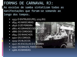 FORMAS DE CARNAVAL RJ:
As escolas de samba sintetizam todas as
manifestações que foram-se somando ao
longo dos tempos.
      1553: O ENTRUDO (PE), 1723 (RJ)
      1834: AS MÁSCARAS
      1846: O ZÉ PEREIRA
      1861: AS GRANDES SOCIEDADES
      1886: OS CORDOES
      1894: OS RANCHOS
      1907: OS CORSOS
      1919: OS BLOCOS
      1927: AS ESCOLAS D E SAMBA
      1930: OS BAILES, FANTASIAS,
      1966: AS BANDAS
 
