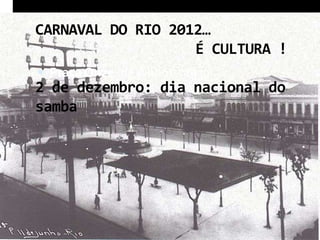 CARNAVAL DO RIO 2012…
                   É CULTURA !
 Praça Onze (de junho) – 1930….
2 de dezembro: dia nacional do
samba
 