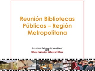 Reunión Bibliotecas
Públicas – Región
Metropolitana
Proyecto de Optimización Tecnológica
2010
Sistema Nacional de Bibliotecas PúblicasSistema Nacional de Bibliotecas Públicas
 