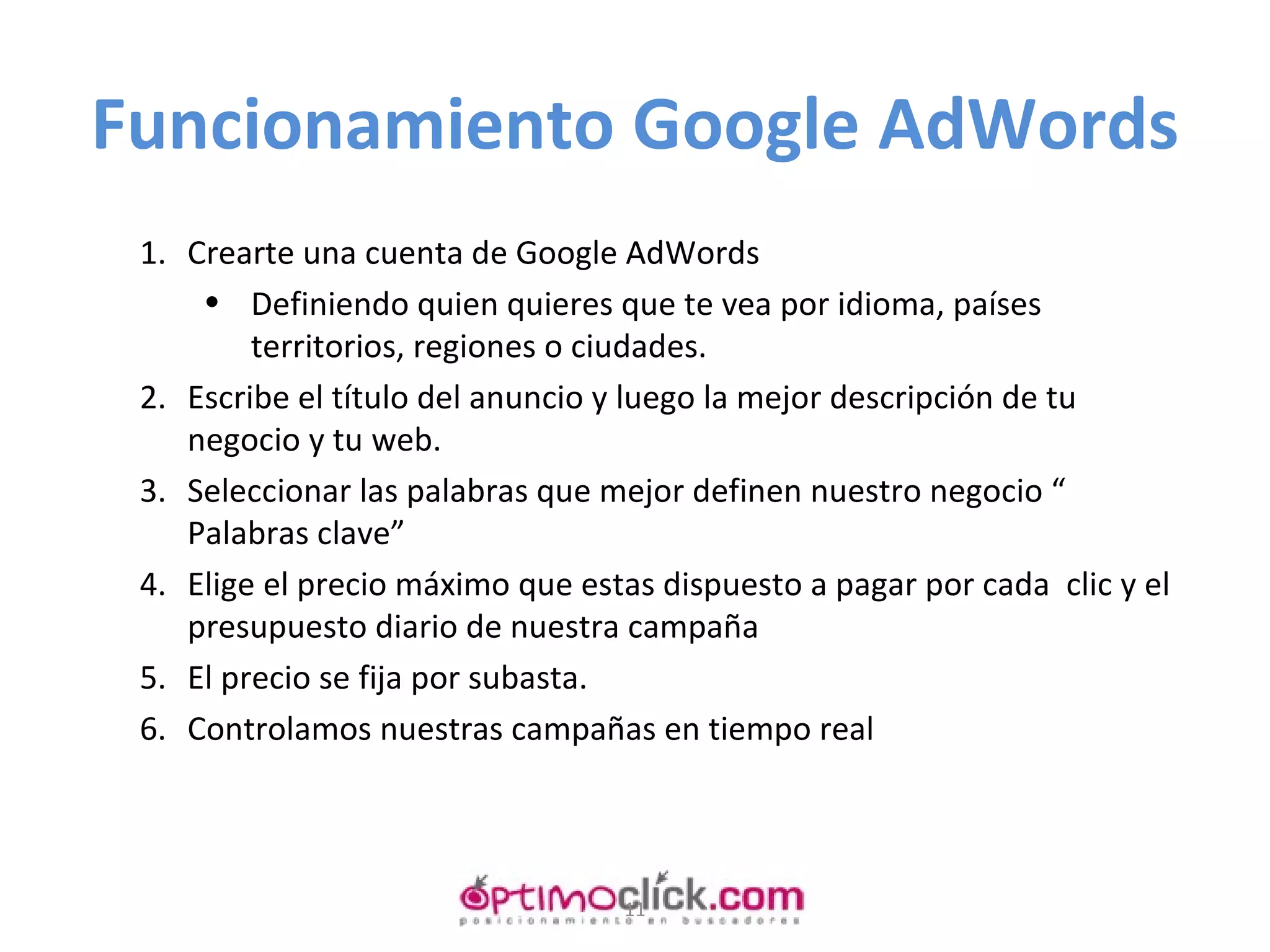 Funcionamiento Google AdWords Crearte una cuenta de Google AdWords Definiendo quien quieres que te vea por idioma, países territorios, regiones o ciudades. Escribe el título del anuncio y luego la mejor descripción de tu negocio y tu web. Seleccionar las palabras que mejor definen nuestro negocio “ Palabras clave” Elige el precio máximo que estas dispuesto a pagar por cada  clic y el presupuesto diario de nuestra campaña El precio se fija por subasta. Controlamos nuestras campañas en tiempo real 