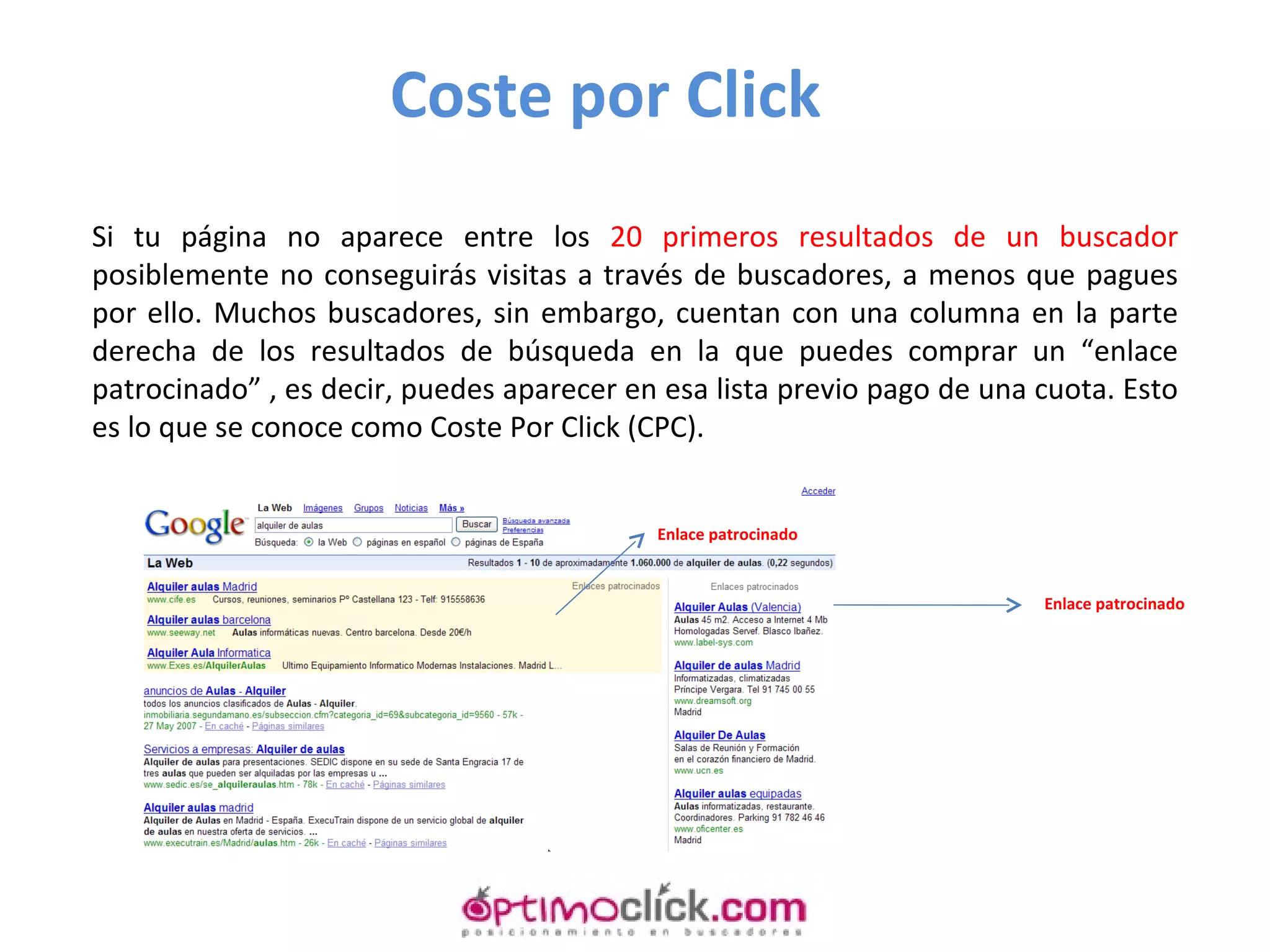 Si tu página no aparece entre los  20 primeros resultados de un buscador  posiblemente no conseguirás visitas a través de buscadores, a menos que pagues por ello. Muchos buscadores, sin embargo, cuentan con una columna en la parte derecha de los resultados de búsqueda en la que puedes comprar un “enlace patrocinado” , es decir, puedes aparecer en esa lista previo pago de una cuota. Esto es lo que se conoce como Coste Por Click (CPC).  Coste por Click Enlace patrocinado Enlace patrocinado 