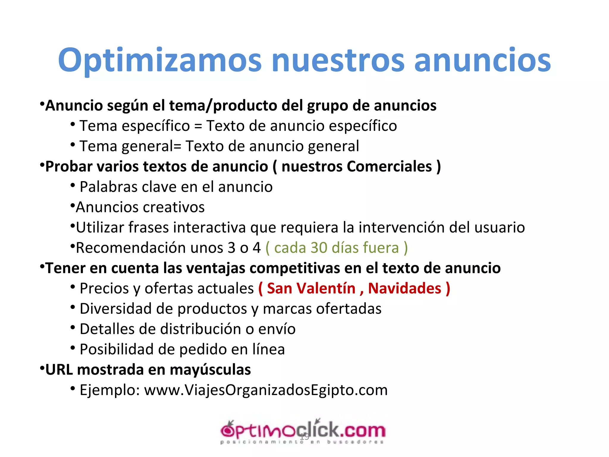 Optimizamos nuestros anuncios Anuncio según el tema/producto del grupo de anuncios Tema específico = Texto de anuncio específico Tema general= Texto de anuncio general Probar varios textos de anuncio ( nuestros Comerciales ) Palabras clave en el anuncio Anuncios creativos Utilizar frases interactiva que requiera la intervención del usuario Recomendación unos 3 o 4  ( cada 30 días fuera ) Tener en cuenta las ventajas competitivas en el texto de anuncio Precios y ofertas actuales  ( San Valentín , Navidades ) Diversidad de productos y marcas ofertadas Detalles de distribución o envío Posibilidad de pedido en línea URL mostrada en mayúsculas Ejemplo: www.ViajesOrganizadosEgipto.com 