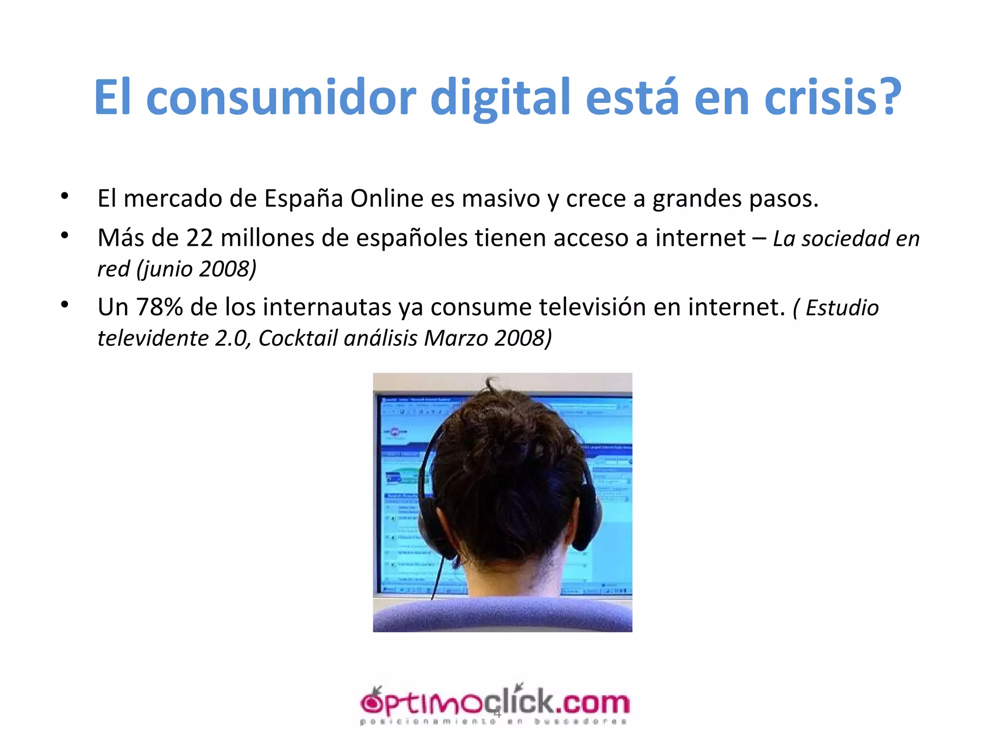 El consumidor digital está en crisis? El mercado de España Online es masivo y crece a grandes pasos. Más de 22 millones de españoles tienen acceso a internet –  La sociedad en red (junio 2008) Un 78% de los internautas ya consume televisión en internet.  ( Estudio televidente 2.0, Cocktail análisis Marzo 2008) 