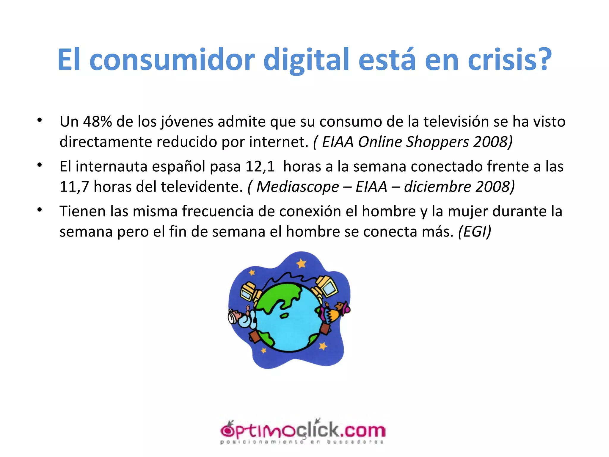 El consumidor digital está en crisis? Un 48% de los jóvenes admite que su consumo de la televisión se ha visto directamente reducido por internet.  ( EIAA Online Shoppers 2008) El internauta español pasa 12,1  horas a la semana conectado frente a las 11,7 horas del televidente.  ( Mediascope – EIAA – diciembre 2008) Tienen las misma frecuencia de conexión el hombre y la mujer durante la semana pero el fin de semana el hombre se conecta más.  (EGI) 