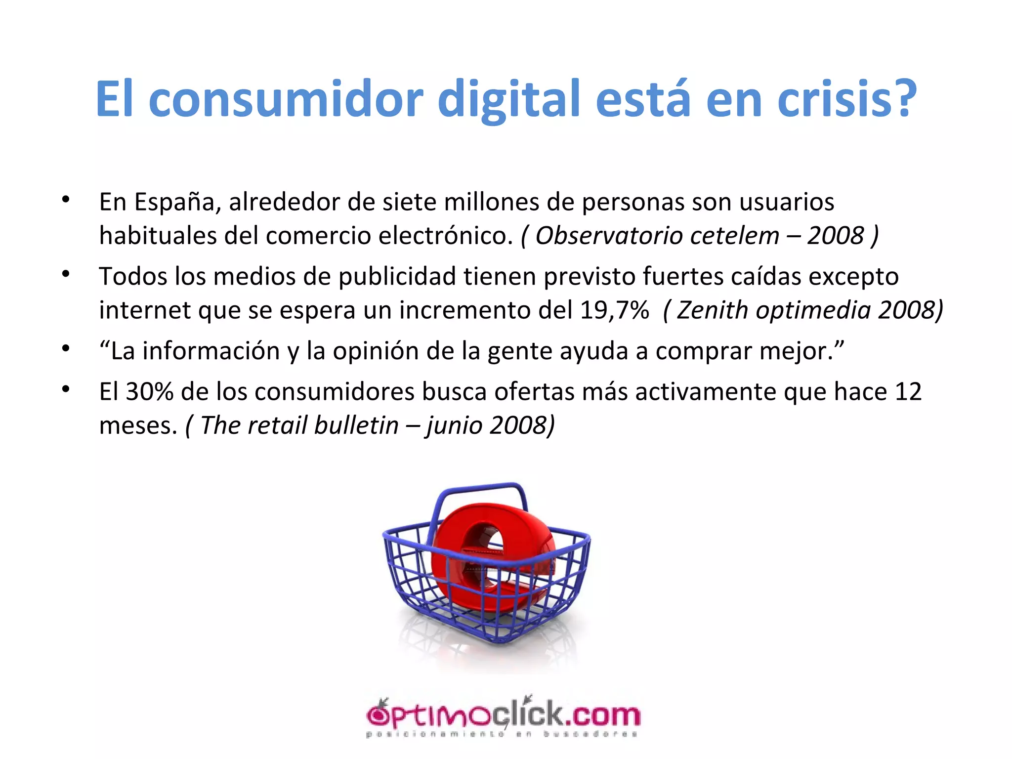El consumidor digital está en crisis? En España, alrededor de siete millones de personas son usuarios habituales del comercio electrónico.  ( Observatorio cetelem – 2008 ) Todos los medios de publicidad tienen previsto fuertes caídas excepto internet que se espera un incremento del 19,7%  ( Zenith optimedia 2008) “ La información y la opinión de la gente ayuda a comprar mejor.” El 30% de los consumidores busca ofertas más activamente que hace 12 meses.  ( The retail bulletin – junio 2008) 
