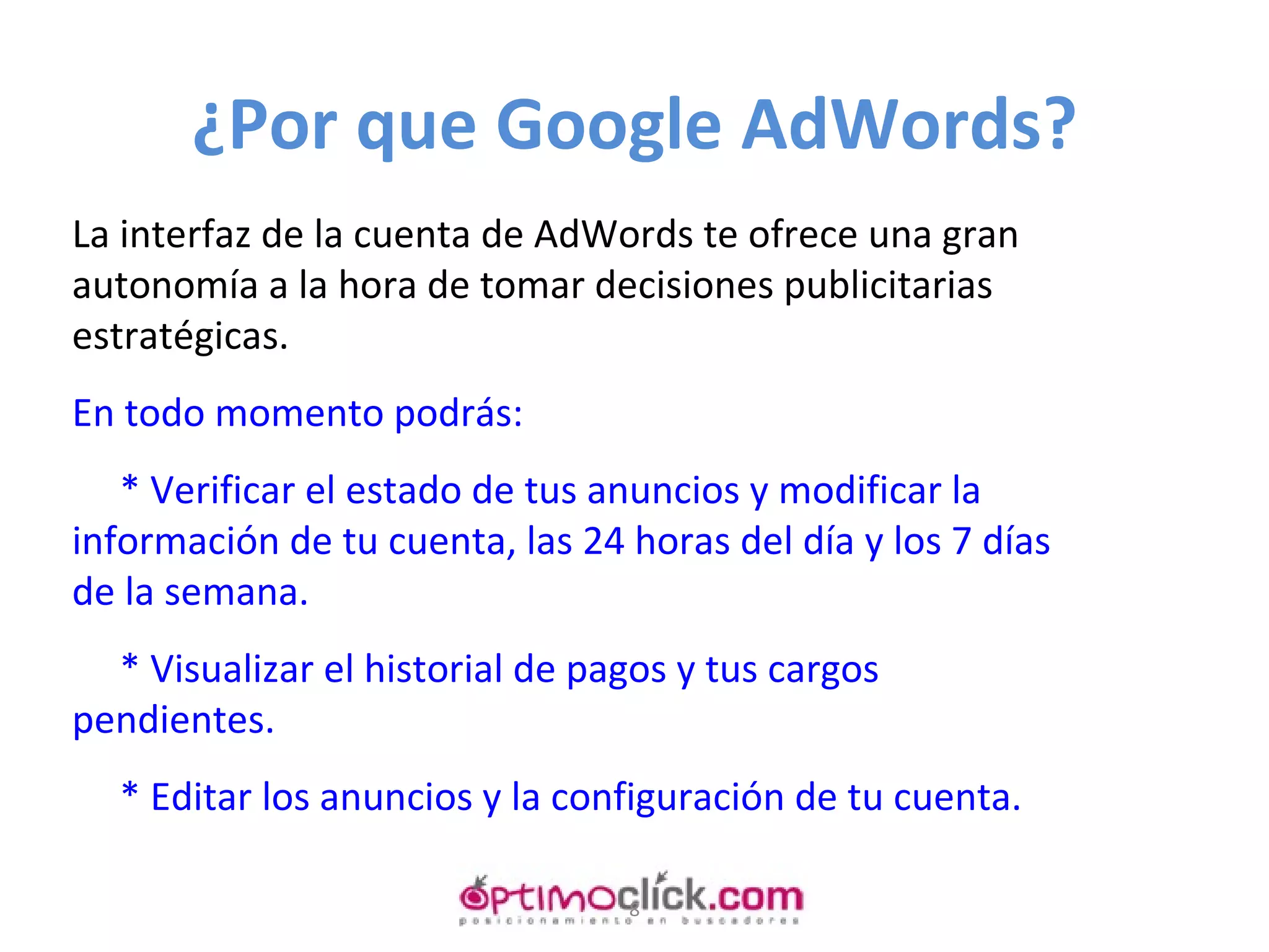 ¿Por que Google AdWords? La interfaz de la cuenta de AdWords te ofrece una gran autonomía a la hora de tomar decisiones publicitarias estratégicas.   En todo momento podrás:   * Verificar el estado de tus anuncios y modificar la información de tu cuenta, las 24 horas del día y los 7 días de la semana.   * Visualizar el historial de pagos y tus cargos pendientes.   * Editar los anuncios y la configuración de tu cuenta.   