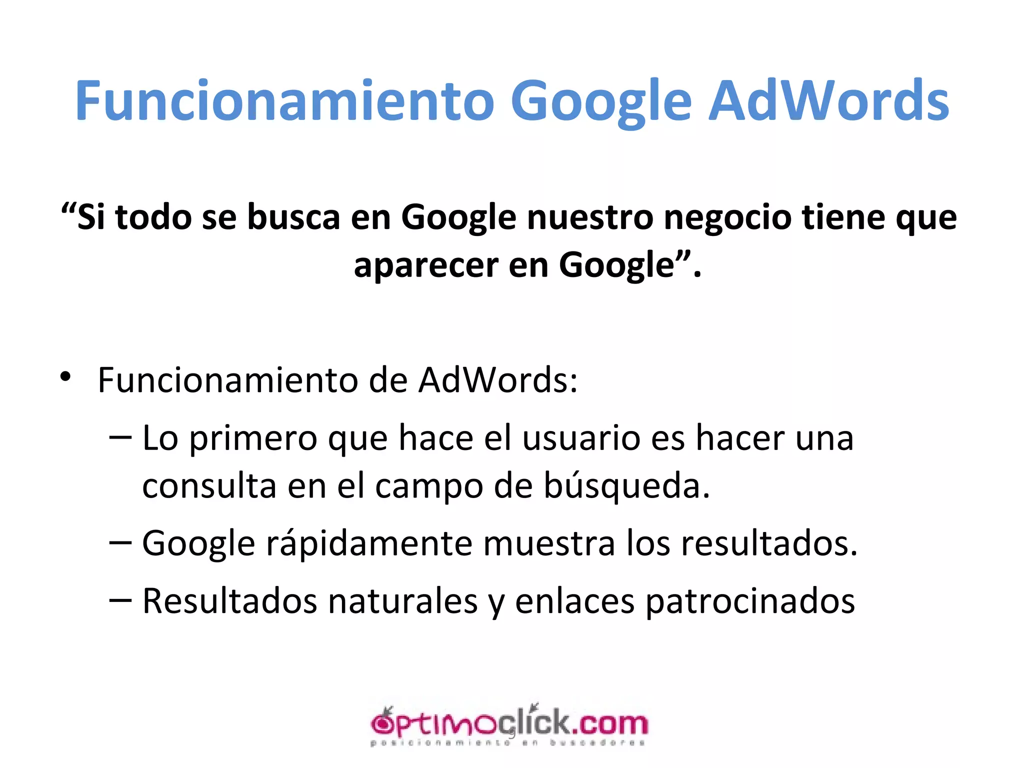 Funcionamiento Google AdWords “ Si todo se busca en Google nuestro negocio tiene que aparecer en Google”. Funcionamiento de AdWords: Lo primero que hace el usuario es hacer una consulta en el campo de búsqueda. Google rápidamente muestra los resultados. Resultados naturales y enlaces patrocinados 