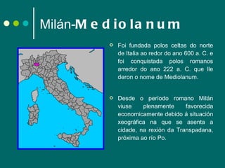Milán- Mediolanum Foi fundada polos celtas do norte de Italia ao redor do ano 600 a. C. e foi conquistada polos romanos arredor do ano 222 a. C. que lle deron o nome de Mediolanum.  Desde o período romano Milán viuse plenamente favorecida economicamente debido á situación xeográfica na que se asenta a cidade, na rexión da Transpadana, próxima ao río Po. 