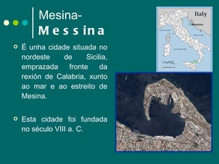 Mesina- Messina É unha cidade situada no nordeste de Sicilia, emprazada fronte da rexión de Calabria, xunto ao mar e ao estreito de Mesina.  Esta cidade foi fundada no século VIII a. C.  