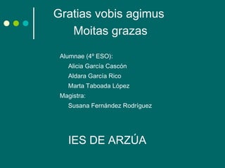 Gratias vobis agimus   Moitas grazas Alumnae (4º ESO): Alicia García Cascón Aldara García Rico Marta Taboada López Magistra: Susana Fernández Rodríguez  IES DE ARZÚA 