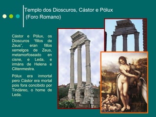 Templo dos Dioscuros, Cástor e Pólux  (Foro Romano) Cástor e Pólux, os Dioscuros “fillos de Zeus”, eran fillos xemelgos de Zeus, metamorfoseado en cisne, e Leda, e irmáns de Helena e Clitenmestra. Pólux era inmortal pero Cástor era mortal pois fora concibido por Tindáreo, o home de Leda. 