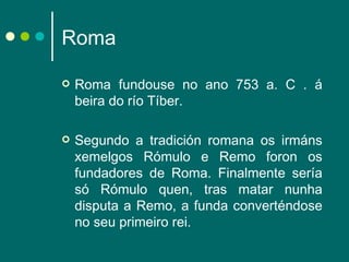 Roma  Roma fundouse no ano 753 a. C . á beira do río Tíber. Segundo a tradición romana os irmáns xemelgos Rómulo e Remo foron os fundadores de Roma. Finalmente sería só Rómulo quen, tras matar nunha disputa a Remo, a funda converténdose no seu primeiro rei.  
