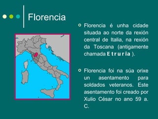 Florencia Florencia é unha cidade situada ao norte da rexión central de Italia, na rexión da Toscana (antigamente chamada  Etruria ).  Florencia foi na súa orixe un asentamento para soldados veteranos. Este asentamento foi creado por Xulio César no ano 59 a. C. 