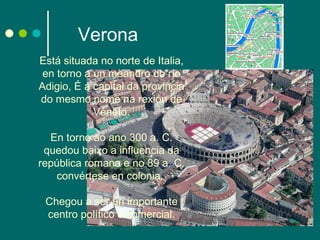 Verona Está situada no norte de Italia, en torno a un meandro do río Adigio, É a capital da provincia do mesmo nome na rexión de Véneto. En torno ao ano 300 a. C. quedou baixo a influencia da república romana e no 89 a. C. convértese en colonia.  Chegou a ser un importante centro político e comercial. 