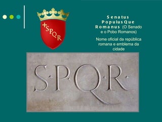 Senatus PopulusQue Romanus  (O Senado e o Pobo Romanos) Nome oficial da república romana e emblema da cidade 