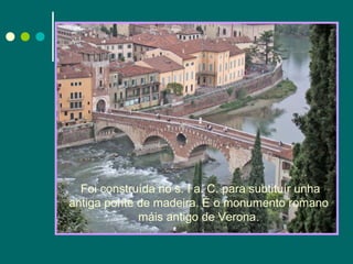 Foi construída no s. I a. C. para subtituír unha antiga ponte de madeira. É o monumento romano máis antigo de Verona. 