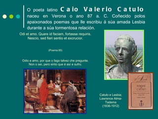 O poeta latino   Caio Valerio Catulo   naceu en Verona o ano 87 a. C. Coñecido polos apaixonados poemas que lle escribiu á súa amada Lesbia durante a súa tormentosa relación. Odi et amo. Quare id faciam, fortasse requiris. Nescio, sed fieri sentio et excrucior. (Poema 85) Odio e amo, por que o fago talvez che pregunte. Non o sei, pero sinto que é así e sufro. Catulo e Lesbia; Lawrence Alma-Tadema (1836-1912) 