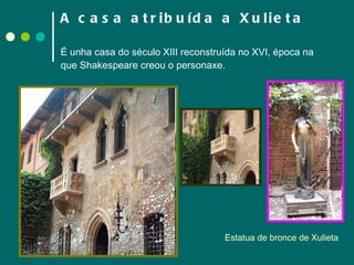 A casa atribuída a Xulieta   É unha casa do século XIII reconstruída no XVI, época na que Shakespeare creou o personaxe. Estatua de bronce de Xulieta 