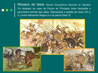 Mosaico de Issos   (Museo Arqueolóxico Nacional de Nápoles) Foi atopado na casa do Fauno   en Pompeia onde decoraba o pavimento dunhas das salas. Representa a batalla de Issos (33 a. C.) entre Alexandre Magno e o rei persa Dario III 