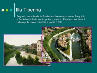 Illa Tiberina Segundo unha lenda foi fundada sobre o corpo do rei Tarquinio o Soberbio botado ao río polos romanos. Estaba conectada á cidade pola ponte  Fabricio  e a ponte  Cestio . 