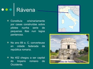 Rávena Constituía orixinariamente por casas construídas sobre pilotes nunha serie de pequenas illas nun lagoa pantanosa. No ano 89 a. C. converteuse en cidade federada da república romana. No 402 chegou a ser capital do Imperio romano de Occidente. Mausoleo de Teodorico (s. IV) 