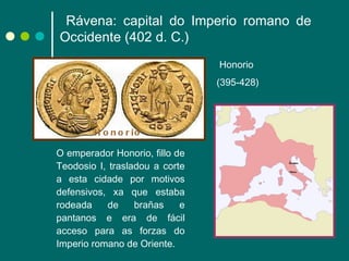 O emperador Honorio, fillo de Teodosio I, trasladou a corte a esta cidade por motivos defensivos, xa que estaba rodeada de brañas e pantanos e era de fácil acceso para as forzas do Imperio romano de Oriente. Honorio  (395-428) Honorio   Rávena: capital do Imperio romano de Occidente (402 d. C.) 