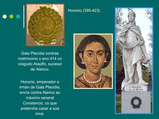 Gala Placidia contrae matrimonio o ano 414 co visigodo Ataúlfo, sucesor de Alarico. Honorio, emperador e irmán de Gala Placidia, envía contra Alarico ao máximo xeneral Constancio, co que pretendía casar a súa irmá. Honorio (395-423) 