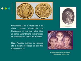 Finalmente Gala é rescatada e, xa viúva, contrae matrimonio con Constancio co que ten varios fillos, un deles  Valentiniano converterase en emperador á morte de Honorio.  Gala Placidia exerceu de rexente ata a maioría de idade do seu fillo Valentiniano III. Gala Placidia e os seus fillos, Valentiniano e Honoria Constancio 