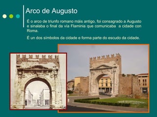 Arco de Augusto É o arco de triunfo romano máis antigo, foi consagrado a Augusto e sinalaba o final da vía Flaminia que comunicaba  a cidade con Roma.  É un dos símbolos da cidade e forma parte do escudo da cidade. 