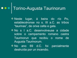 Torino-Augusta Taurinorum Neste lugar, á beira do río Po, establecéronse no s. III a.C. as tribos “taurinas”, de orixe celta e gala.  No s I a.C. desenvolveuse a cidade sobre o campamento romano   castra Taurinorun que recibiu o nome de Augusta Taurinorum.  No ano 69 d.C. foi parcialmente destruída por un incendio. 