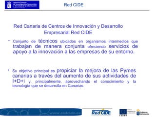 Conjunto de  técnicos  ubicados en organismos intermedios que  trabajan de manera conjunta  ofreciendo  servicios de apoyo a la innovación a las empresas de su entorno. Red CIDE Red Canaria de Centros de Innovación y Desarrollo Empresarial Red CIDE Su objetivo principal es  propiciar la mejora de las Pymes canarias a través del aumento de sus actividades de I+D+i  y, principalmente, aprovechando el conocimiento y la tecnología que se desarrolla en Canarias 