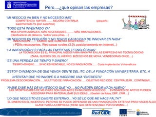 “ MI NEGOCIO VA BIEN Y NO NECESITO MÁS” “ TODO ESTÁ INVENTADO YA” “ MI NEGOCIO ES PEQUEÑO Y NO TENGO CAPACIDAD DE INNOVAR EN NADA” “ LA INNOVACIÓN ES PARA LAS EMPRESAS TECNOLÓGICAS” “ ES UNA PÉRDIDA DE TIEMPO Y DINERO” “ ESTOY CANSADO/A DE QUE VENGA GENTE DEL ITC, DE LA FUNDACIÓN UNIVERSITARIA, ETC. A INTENTAR QUE YO INNOVE O A HACERME UNA “ENCUESTA” “ NADIE SABE MÁS DE MI NEGOCIO QUE YO.....NO PUEDEN DECIR NADA NUEVO” “ LO QUE NECESITO ES DINERO EXTERNO....YO SÉ LO QUE ME HACE FALTA”º COMPETENCIA  MAYOR......... MEJORA CONTINUA  (pequeño supermercado Vs gran superficie)  MÁS OPORTUNIDADES, MÁS NECESIDADES.......... MÁS INNOVACIONES.. (clasificadoras de plátanos, “sellos” para piñas, ...)  INNOVACIÓN......... CAMBIO QUE AUMENTA BENEFICIOS......  (  PDAs restaurantes, Web casas rurales (2.0), posicionamiento en internet...)   LA TECNOLOGÍA ES EL PRINCIPAL MEDIO PARA INNOVAR EN LAS EMPRESAS NO TECNOLÓGICAS  (ZARA, QUESOS DEL EL HIERRO, BIZCOCHOS DE MOYA, VENDEDORAS ONCE....) TIEMPO=DINERO.......SI NO ES RENTABLE, NO ES INNOVACIÓN....... Coste implantación Vs beneficios PROBLEMA DESCORDINACIÓN..... MULTITUD DE FINANCIACIÓN...... OBJETIVO RED CIDE: CENTRALIZAR...CONTINUAR... LAS OPORTINDADES DE MEJORAS SON SIMILARES EN MUCHOS NEGOCIOS..... ENTIDADES DE APOYO PUEDEN ASESORAR PARA MATERIALIZAR SUS IDEAS... (Gestión de flotas, ERP, CRM....) EL DINERO ES EL INCENTIVO, PERO NO SE PUEDE DEPENDER DE UNA FINANCIACIÓN EXTERNA PARA HACER ALGO CLAVE PARA LA EMPRESA (TIENE QUE SER RENTABLE POR SI MISMO....) Pero....¿qué opinan las empresas? 
