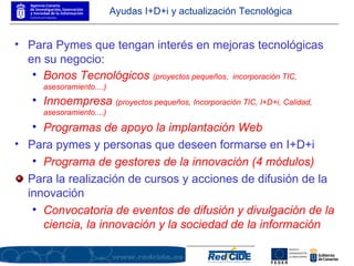 Ayudas I+D+i y actualización Tecnológica Para Pymes que tengan interés en mejoras tecnológicas en su negocio: Bonos Tecnológicos  (proyectos pequeños,  incorporación TIC, asesoramiento....) Innoempresa  (proyectos pequeños, Incorporación TIC, I+D+i, Calidad, asesoramiento....) Programas de apoyo la implantación Web   Para pymes y personas que deseen formarse en I+D+i Programa de gestores de la innovación (4 módulos) Para la realización de cursos y acciones de difusión de la innovación Convocatoria de eventos de difusión y divulgación de la ciencia, la innovación y la sociedad de la información 