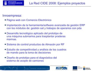 Innoempresa: Desarrollo tecnológico aplicado del prototipo de una máquina submarina para trasplantar praderas marinas. Sistema de control productos de Almacén por RF Estudio de competitividad y análisis de los cuadros de mando para la toma de decisiones Diseño de prototipo para el diagnóstico del sistema de acople de camiones La Red CIDE 2008: Ejemplos proyectos Implantación de la herramienta/software avanzada de gestión ERP con los módulos de: gestión sat y trabajos de operarios con pda Página web con Comercio Electrónico 