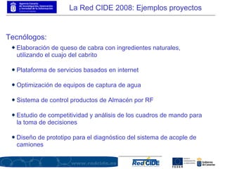 Tecnólogos: Elaboración de queso de cabra con ingredientes naturales, utilizando el cuajo del cabrito Plataforma de servicios basados en internet Optimización de equipos de captura de agua Sistema de control productos de Almacén por RF Estudio de competitividad y análisis de los cuadros de mando para la toma de decisiones Diseño de prototipo para el diagnóstico del sistema de acople de camiones La Red CIDE 2008: Ejemplos proyectos 