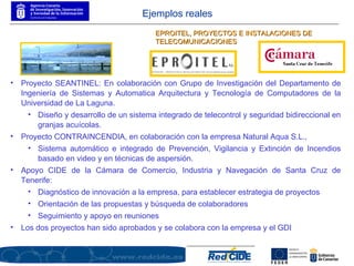 Proyecto SEANTINEL: En colaboración con Grupo de Investigación del Departamento de Ingeniería de Sistemas y Automatica Arquitectura y Tecnología de Computadores de la Universidad de La Laguna.  Diseño y desarrollo de un sistema integrado de telecontrol y seguridad bidireccional en granjas acuícolas. Proyecto CONTRAINCENDIA, en colaboración con la empresa Natural Aqua S.L.,  Sistema automático e integrado de Prevención, Vigilancia y Extinción de Incendios basado en video y en técnicas de aspersión.  Apoyo CIDE de la Cámara de Comercio, Industria y Navegación de Santa Cruz de Tenerife: Diagnóstico de innovación a la empresa, para establecer estrategia de proyectos Orientación de las propuestas y búsqueda de colaboradores Seguimiento y apoyo en reuniones Los dos proyectos han sido aprobados y se colabora con la empresa y el GDI EPROITEL, PROYECTOS E INSTALACIONES DE TELECOMUNICACIONES Ejemplos reales 
