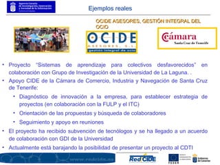 Proyecto “Sistemas de aprendizaje para colectivos desfavorecidos” en colaboración con Grupo de Investigación de la Universidad de La Laguna. .  Apoyo CIDE de la Cámara de Comercio, Industria y Navegación de Santa Cruz de Tenerife: Diagnóstico de innovación a la empresa, para establecer estrategia de proyectos (en colaboración con la FULP y el ITC) Orientación de las propuestas y búsqueda de colaboradores Seguimiento y apoyo en reuniones El proyecto ha recibido subvención de tecnólogos y se ha llegado a un acuerdo de colaboración con GDI de la Universidad Actualmente está barajando la posibilidad de presentar un proyecto al CDTI OCIDE ASESORES, GESTIÓN INTEGRAL DEL OCIO Ejemplos reales 