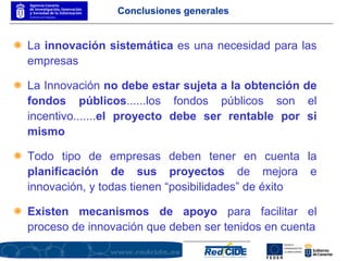 Conclusiones generales La  innovación sistemática  es una necesidad para las empresas La Innovación  no debe estar sujeta a la obtención de fondos públicos ......los fondos públicos son el incentivo....... el proyecto debe ser rentable por si mismo Todo tipo de empresas deben tener en cuenta la  planificación de sus proyectos  de mejora e innovación, y todas tienen “posibilidades” de éxito Existen mecanismos de apoyo  para facilitar el proceso de innovación que deben ser tenidos en cuenta 