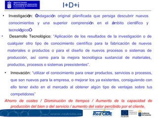 1.2.  ¿Qué es la I+D+i? I+D+i Desarrollo Tecnológico:  “Aplicación de los resultados de la investigación o de cualquier otro tipo de conocimiento científico para la fabricación de nuevos materiales o productos o para el diseño de nuevos procesos o sistemas de producción, así como para la mejora tecnológica sustancial de materiales, productos, procesos o sistemas preexistentes”. Innovación:  “utilizar el conocimiento para crear productos, servicios o procesos, que son nuevos para la empresa, o mejorar los ya existentes, consiguiendo con ello tener éxito en el mercado al obtener algún tipo de ventajas sobre tus competidores” Ahorro de costes / Disminución de tiempos / Aumento de la capacidad de producción del bien o del servicio / aumento del valor percibido por el cliente, Investigaci ó n:   “ Indagaci ó n original planificada que persiga descubrir nuevos conocimientos y una superior comprensi ó n en el  á mbito cient í fico y tecnol ó gico ” . 