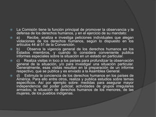    La Comisión tiene la función principal de promover la observancia y la
    defensa de los derechos humanos, y en el ejercicio de su mandato:
   a)     Recibe, analiza e investiga peticiones individuales que alegan
    violaciones de los derechos humanos, según lo dispuesto en los
    artículos 44 al 51 de la Convención.
   b)     Observa la vigencia general de los derechos humanos en los
    Estados miembros, y cuando lo considera conveniente publica
    informes especiales sobre la situación en un estado en particular.
   c) Realiza visitas in loco a los países para profundizar la observación
    general de la situación, y/o para investigar una situación particular.
    Generalmente, esas visitas resultan en la preparación de un informe
    respectivo, que se publica y es enviado a la Asamblea General.
   d) Estimula la conciencia de los derechos humanos en los países de
    América. Para ello entre otros, realiza y publica estudios sobre temas
    específicos. Así por ejemplo sobre: medidas para asegurar mayor
    independencia del poder judicial; actividades de grupos irregulares
    armados; la situación de derechos humanos de los menores, de las
    mujeres, de los pueblos indígenas.
 